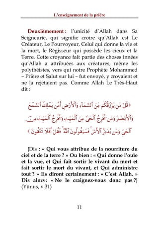 L’enseignement de la prière


   Deuxièmement : l’unicité d’Allah dans Sa
Seigneurie, qui signifie croire qu’Allah est Le
Créateur, Le Pourvoyeur, Celui qui donne la vie et
la mort, le Régisseur qui possède les cieux et la
Terre. Cette croyance fait partie des choses innées
qu’Allah a attribuées aux créatures, même les
polythéistes, vers qui notre Prophète Mohammed
– Prière et Salut sur lui – fut envoyé, y croyaient et
ne la rejetaient pas. Comme Allah Le Très-Haut
dit :


   yìôϑ¡¡9$# à7Î=ôϑtƒ ⎯¨Βr& ÇÚö‘F{$#uρ Ï™!$yϑ¡¡9$# z⎯ÏiΒ Νä3è%ã—ötƒ ⎯tΒ ö≅è%

  š∅ÏΒ |MÍh‹yϑø9$# ßlÌøƒä†uρ ÏMÍh‹yϑø9$# z⎯ÏΒ ¢‘y⇔ø9$# ßlÌøƒä† ⎯tΒuρ t≈|Áö/F{$#uρ

    tβθà)−Gs? Ÿξsùr& ö≅à)sù 4 ª!$# tβθä9θà)uŠ|¡sù 4 zöΔF{$# ãÎn/y‰ãƒ ⎯tΒuρ Çc‘y⇔ø9$#


   {Dis : « Qui vous attribue de la nourriture du
ciel et de la terre ? » Ou bien : « Qui donne l’ouïe
et la vue, et Qui fait sortir le vivant du mort et
fait sortir le mort du vivant, et Qui administre
tout ? » Ils diront certainement : « C’est Allah. »
Dis alors : « Ne le craignez-vous donc pas ?}
(Yûnus, v.31)


                                          11
 
