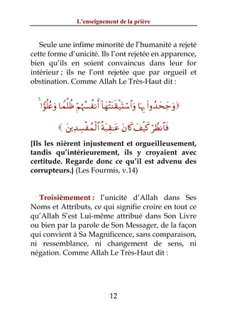 L’enseignement de la prière


   Seule une infime minorité de l’humanité a rejeté
cette forme d’unicité. Ils l’ont rejetée en apparence,
bien qu’ils en soient convaincus dans leur for
intérieur ; ils ne l’ont rejetée que par orgueil et
obstination. Comme Allah Le Très-Haut dit :


  4 #vθè=ãæuρ $Vϑù=àß öΝåκß¦àΡr& !$yγ÷FoΨs)ø‹oKó™$#uρ $pκÍ5 (#ρß‰ysy_uρ

            t⎦⎪Ï‰Å¡øßϑø9$# èπt7É)≈tã tβ%x. y#ø‹x. öÝàΡ$$sù
{Ils les nièrent injustement et orgueilleusement,
tandis qu’intérieurement, ils y croyaient avec
certitude. Regarde donc ce qu’il est advenu des
corrupteurs.} (Les Fourmis, v.14)


  Troisièmement : l’unicité d’Allah dans Ses
Noms et Attributs, ce qui signifie croire en tout ce
qu’Allah S’est Lui-même attribué dans Son Livre
ou bien par la parole de Son Messager, de la façon
qui convient à Sa Magnificence, sans comparaison,
ni ressemblance, ni changement de sens, ni
négation. Comme Allah Le Très-Haut dit :




                                     12
 