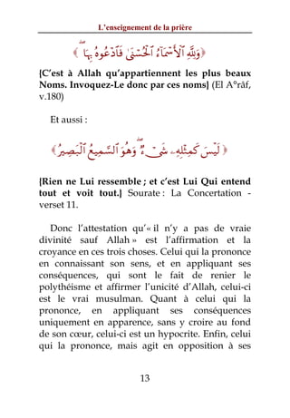 L’enseignement de la prière


          ( $pκÍ5 çνθãã÷Š$$sù 4©o_ó¡çtø:$# â™!$oÿôœF{$# ¬!uρ
{C’est à Allah qu’appartiennent les plus beaux
Noms. Invoquez-Le donc par ces noms} (El A°râf,
v.180)

  Et aussi :


   çÅÁt7ø9$# ßìŠÏϑ¡¡9$# uθèδuρ ( Ö™ï†x« ⎯ÏμÎ=÷WÏϑx. }§øŠs9 

{Rien ne Lui ressemble ; et c’est Lui Qui entend
tout et voit tout.} Sourate : La Concertation -
verset 11.

   Donc l’attestation qu’« il n’y a pas de vraie
divinité sauf Allah » est l’affirmation et la
croyance en ces trois choses. Celui qui la prononce
en connaissant son sens, et en appliquant ses
conséquences, qui sont le fait de renier le
polythéisme et affirmer l’unicité d’Allah, celui-ci
est le vrai musulman. Quant à celui qui la
prononce, en appliquant ses conséquences
uniquement en apparence, sans y croire au fond
de son cœur, celui-ci est un hypocrite. Enfin, celui
qui la prononce, mais agit en opposition à ses


                                   13
 