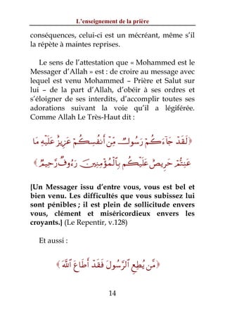 L’enseignement de la prière

conséquences, celui-ci est un mécréant, même s’il
la répète à maintes reprises.

   Le sens de l’attestation que « Mohammed est le
Messager d’Allah » est : de croire au message avec
lequel est venu Mohammed – Prière et Salut sur
lui – de la part d’Allah, d’obéir à ses ordres et
s’éloigner de ses interdits, d’accomplir toutes ses
adorations suivant la voie qu’il a légiférée.
Comme Allah Le Très-Haut dit :


$tΒ Ïμø‹n=tã î“ƒÍ•tã öΝà6Å¡àΡr& ô⎯ÏiΒ Ñ^θß™u‘ öΝà2u™!%y` ô‰s)s9

  ÒΟŠÏm§‘ Ô∃ρâ™u‘ š⎥⎫ÏΖÏΒ÷σßϑø9$$Î/ Νà6ø‹n=tæ ëÈƒÌym óΟšGÏΨtã

{Un Messager issu d’entre vous, vous est bel et
bien venu. Les difficultés que vous subissez lui
sont pénibles ; il est plein de sollicitude envers
vous, clément et miséricordieux envers les
croyants.} (Le Repentir, v.128)

   Et aussi :


          ©!$# tí$sÛr& ô‰s)sù tΑθß™§9$# ÆìÏÜãƒ ⎯¨Β


                               14
 