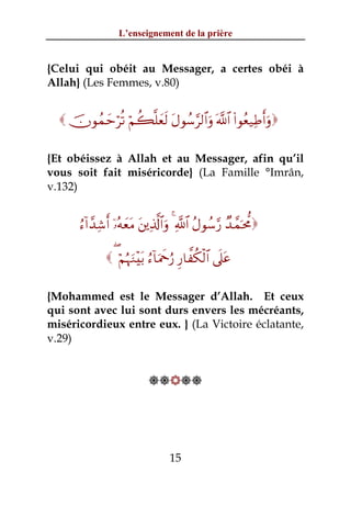 L’enseignement de la prière


{Celui qui obéit au Messager, a certes obéi à
Allah} (Les Femmes, v.80)


   šχθßϑymöè? öΝà6¯=yès9 tΑθß™§9$#uρ ©!$# (#θãè‹ÏÛr&uρ

{Et obéissez à Allah et au Messager, afin qu’il
vous soit fait miséricorde} (La Famille °Imrân,
v.132)


       â™!#£‰Ï©r& ÿ…çμyètΒ t⎦⎪Ï%©!$#uρ 4 «!$# ãΑθß™§‘ Ó‰£ϑpt’Χ

                ( öΝæηuΖ÷t/ â™!$uΗxqâ‘ Í‘$¤ä3ø9$# ’n?tã

{Mohammed est le Messager d’Allah. Et ceux
qui sont avec lui sont durs envers les mécréants,
miséricordieux entre eux. } (La Victoire éclatante,
v.29)


                             




                                    15
 