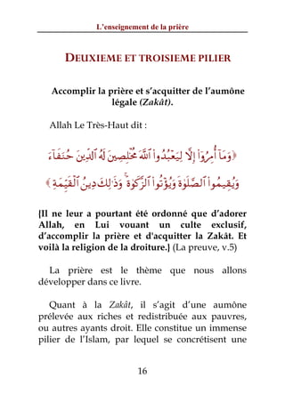 L’enseignement de la prière



         DEUXIEME ET TROISIEME PILIER

   Accomplir la prière et s’acquitter de l’aumône
                 légale (Zakât).

  Allah Le Très-Haut dit :


  u™!$xuΖãm t⎦⎪Ïe$!$# ã&s! t⎦⎫ÅÁÎ=øƒèΧ ©!$# (#ρß‰ç6÷èu‹Ï9 ωÎ) (#ÿρâÉΔé& !$tΒuρ

  ÏπyϑÍhŠs)ø9$# ß⎯ƒÏŠ y7Ï9≡sŒuρ 4 nο4θx.¨“9$# (#θè?÷σãƒuρ nο4θn=¢Á9$# (#θßϑ‹É)ãƒuρ

{Il ne leur a pourtant été ordonné que d’adorer
Allah, en Lui vouant un culte exclusif,
d’accomplir la prière et d'acquitter la Zakât. Et
voilà la religion de la droiture.} (La preuve, v.5)

  La prière est le thème que nous allons
développer dans ce livre.

   Quant à la Zakât, il s’agit d’une aumône
prélevée aux riches et redistribuée aux pauvres,
ou autres ayants droit. Elle constitue un immense
pilier de l’Islam, par lequel se concrétisent une


                                        16
 