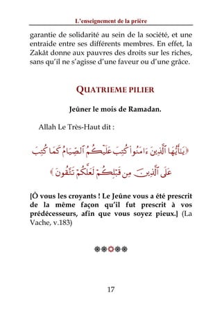 L’enseignement de la prière

garantie de solidarité au sein de la société, et une
entraide entre ses différents membres. En effet, la
Zakât donne aux pauvres des droits sur les riches,
sans qu’il ne s’agisse d’une faveur ou d’une grâce.


                      QUATRIEME PILIER
                  Jeûner le mois de Ramadan.

   Allah Le Très-Haut dit :


 |=ÏGä. $yϑx. ãΠ$u‹Å_Á9$# ãΝà6ø‹n=tæ |=ÏGä. (#θãΖtΒ#u™ t⎦⎪Ï%©!$# $yγ•ƒr'¯≈tƒ

          tβθà)−Gs? öΝä3ª=yès9 öΝà6Î=ö7s% ⎯ÏΒ š⎥⎪Ï%©!$# ’n?tã

{Ô vous les croyants ! Le Jeûne vous a été prescrit
de la même façon qu’il fut prescrit à vos
prédécesseurs, afin que vous soyez pieux.} (La
Vache, v.183)


                              




                                     17
 