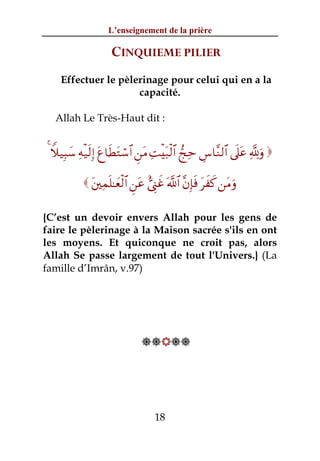 L’enseignement de la prière

                    CINQUIEME PILIER
    Effectuer le pèlerinage pour celui qui en a la
                     capacité.

  Allah Le Très-Haut dit :


4 Wξ‹Î6y™ Ïμø‹s9Î) tí$sÜtGó™$# Ç⎯tΒ ÏMøt7ø9$# kÏm Ä¨$¨Ζ9$# ’n?tã ¬!uρ 

            t⎦⎫Ïϑn=≈yèø9$# Ç⎯tã ;©Í_xî ©!$# ¨βÎ*sù txx. ⎯tΒuρ

{C’est un devoir envers Allah pour les gens de
faire le pèlerinage à la Maison sacrée s'ils en ont
les moyens. Et quiconque ne croit pas, alors
Allah Se passe largement de tout l'Univers.} (La
famille d’Imrân, v.97)




                               




                                   18
 