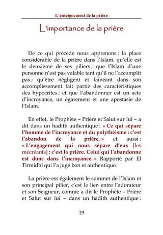 L’enseignement de la prière


       L’importance de la prière


    De ce qui précède nous apprenons : la place
considérable de la prière dans l’Islam, qu’elle est
le deuxième de ses piliers ; que l’Islam d’une
personne n’est pas valable tant qu’il ne l’accomplit
pas ; qu’être négligent et fainéant dans son
accomplissement fait partie des caractéristiques
des hypocrites ; et que l’abandonner est un acte
d’incroyance, un égarement et une apostasie de
l’Islam.

   En effet, le Prophète – Prière et Salut sur lui – a
dit dans un hadith authentique : « Ce qui sépare
l’homme de l’incroyance et du polythéisme : c’est
l’abandon       de    la    prière. »    et    aussi :
« L’engagement qui nous sépare d’eux [les
mécréants] : c’est la prière. Celui qui l’abandonne
est donc dans l’incroyance. » Rapporté par El
Tirmidhî qui l’a jugé bon et authentique.

   La prière est également le sommet de l’Islam et
son principal pilier, c’est le lien entre l’adorateur
et son Seigneur, comme a dit le Prophète – Prière
et Salut sur lui – dans un hadith authentique :

                           19
 
