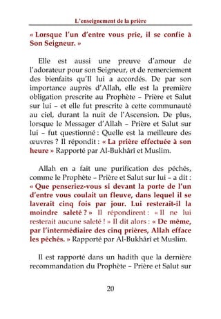 L’enseignement de la prière

« Lorsque l’un d’entre vous prie, il se confie à
Son Seigneur. »

   Elle est aussi une preuve d’amour de
l’adorateur pour son Seigneur, et de remerciement
des bienfaits qu’Il lui a accordés. De par son
importance auprès d’Allah, elle est la première
obligation prescrite au Prophète – Prière et Salut
sur lui – et elle fut prescrite à cette communauté
au ciel, durant la nuit de l’Ascension. De plus,
lorsque le Messager d’Allah – Prière et Salut sur
lui – fut questionné : Quelle est la meilleure des
œuvres ? Il répondit : « La prière effectuée à son
heure » Rapporté par Al-Bukhârî et Muslim.

   Allah en a fait une purification des péchés,
comme le Prophète – Prière et Salut sur lui – a dit :
« Que penseriez-vous si devant la porte de l’un
d’entre vous coulait un fleuve, dans lequel il se
laverait cinq fois par jour. Lui resterait-il la
moindre saleté ? » Il répondirent : « Il ne lui
resterait aucune saleté ! » Il dit alors : « De même,
par l’intermédiaire des cinq prières, Allah efface
les péchés. » Rapporté par Al-Bukhârî et Muslim.

   Il est rapporté dans un hadith que la dernière
recommandation du Prophète – Prière et Salut sur


                          20
 