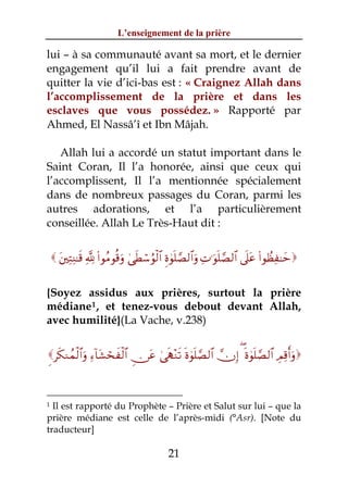 L’enseignement de la prière

lui – à sa communauté avant sa mort, et le dernier
engagement qu’il lui a fait prendre avant de
quitter la vie d’ici-bas est : « Craignez Allah dans
l’accomplissement de la prière et dans les
esclaves que vous possédez. » Rapporté par
Ahmed, El Nassâ’î et Ibn Mâjah.

   Allah lui a accordé un statut important dans le
Saint Coran, Il l’a honorée, ainsi que ceux qui
l’accomplissent, Il l’a mentionnée spécialement
dans de nombreux passages du Coran, parmi les
autres adorations, et l’a particulièrement
conseillée. Allah Le Très-Haut dit :


     t⎦⎫ÏFÏΨ≈s% ¬! (#θãΒθè%uρ 4‘sÜó™âθø9$# Íο4θn=¢Á9$#uρ ÏN≡uθn=¢Á9$# ’n?tã (#θÝàÏ≈ym


{Soyez assidus aux prières, surtout la prière
médiane 1 , et tenez-vous debout devant Allah,
avec humilité}(La Vache, v.238)


Ìs3Ζßϑø9$#uρ Ï™!$t±ósxø9$# Ç∅tã 4‘sS÷Ζs? nο4θn=¢Á9$# χÎ) ( nο4θn=¢Á9$# ÉΟÏ%r&uρ



1 Il est rapporté du Prophète – Prière et Salut sur lui – que la
prière médiane est celle de l’après-midi (°Asr). [Note du
traducteur]

                                            21
 