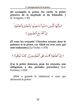 L’enseignement de la prière

{Et accomplis la prière. En vérité, la prière
préserve de la turpitude et du blâmable. }
(L’Araignée, v.45)


   4 Íο4θn=¢Á9$#uρ Îö9¢Á9$$Î/ (#θãΨ‹ÏètGó™$# (#θãΖtΒ#u™ z⎯ƒÏ%©!$# $yγ•ƒr'¯≈tƒ

                      t⎦⎪ÎÉ9≈¢Á9$# yìtΒ ©!$# ¨βÎ)

{Ô vous les croyants ! Cherchez secours dans la
patience et la prière, car Allah est avec ceux qui
sont endurants.} (La Vache, v.153)


  $Y?θè%öθ¨Β $Y7≈tFÏ. š⎥⎫ÏΖÏΒ÷σßϑø9$# ’n?tã ôMtΡ%x. nο4θn=¢Á9$# ¨βÎ) 

{Car la prière demeure, pour les croyants, une
obligation, à des périodes prescrites.} (Les
Femmes, v.103)

  Allah a garanti le châtiment à ceux qui
délaissent la prière :




                                       22
 