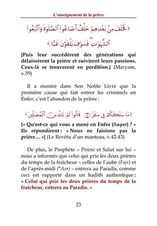 L’enseignement de la prière


  (#θãèt7¨?$#uρ nο4θn=¢Á9$# (#θãã$|Êr& ì#ù=yz öΝÏδÏ‰÷èt/ .⎯ÏΒ y#n=sƒm

                $†‹xî tβöθs)ù=tƒ t∃öθ|¡sù ( ÏN≡uθpκ¤¶9$#
{Puis leur succédèrent des générations qui
délaissèrent la prière et suivirent leurs passions.
Ceux-là se trouveront en perdition.} (Maryam,
v.59)

  Il a montré dans Son Noble Livre que la
première cause qui fait entrer les criminels en
Enfer, c’est l’abandon de la prière :


  t⎦,Íj#|Áßϑø9$# š∅ÏΒ à7tΡ óΟs9 (#θä9$s% ∩⊆⊄∪ ts)y™ ’Îû óΟä3x6n=y™ $tΒ
{« Qu'est-ce qui vous a mené en Enfer (Saqar) ? »
Ils répondirent : « Nous ne faisions pas la
prière… »} (Le Revêtu d’un manteau, v.42-43)

   De plus, le Prophète – Prière et Salut sur lui –
nous a informés que celui qui prie les deux prières
du temps de la fraîcheur – celles de l’aube (Fajr) et
de l’après-midi (°Asr) – entrera au Paradis, comme
ceci est rapporté dans un hadith authentique :
« Celui qui prie les deux prières du temps de la
fraîcheur, entrera au Paradis. »


                                   23
 