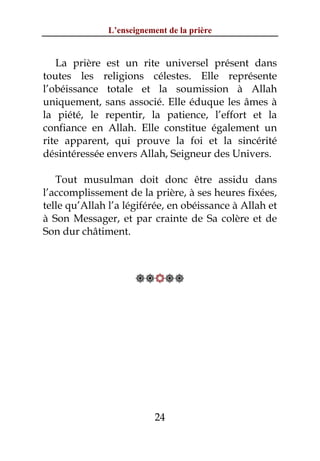 L’enseignement de la prière


   La prière est un rite universel présent dans
toutes les religions célestes. Elle représente
l’obéissance totale et la soumission à Allah
uniquement, sans associé. Elle éduque les âmes à
la piété, le repentir, la patience, l’effort et la
confiance en Allah. Elle constitue également un
rite apparent, qui prouve la foi et la sincérité
désintéressée envers Allah, Seigneur des Univers.

   Tout musulman doit donc être assidu dans
l’accomplissement de la prière, à ses heures fixées,
telle qu’Allah l’a légiférée, en obéissance à Allah et
à Son Messager, et par crainte de Sa colère et de
Son dur châtiment.



                      




                           24
 