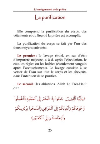 L’enseignement de la prière


                      La purification

  Elle comprend la purification du corps, des
vêtements et du lieu où la prière est accomplie.

  La purification du corps se fait par l’un des
deux moyens suivants :

   Le premier : le lavage rituel, en cas d’état
d’impureté majeure, c.-à-d. après l’éjaculation, le
coït, les règles ou les lochies (écoulement sanguin
après l’accouchement). Le lavage consiste à se
verser de l’eau sur tout le corps et les cheveux,
dans l’intention de se purifier.

   Le second : les ablutions. Allah Le Très-Haut
dit :


(#θè=Å¡øî$$sù Íο4θn=¢Á9$# ’n<Î) óΟçFôϑè% #sŒÎ) (#þθãΨtΒ#u™ š⎥⎪Ï%©!$# $pκš‰r'¯≈tƒ

 öΝä3Å™ρâ™ãÎ/ (#θßs|¡øΒ$#uρ È,Ïù#tyϑø9$# ’n<Î) öΝä3tƒÏ‰÷ƒr&uρ öΝä3yδθã_ãρ

                  È⎦÷⎫t6÷ès3ø9$# ’n<Î) öΝà6n=ã_ö‘r&uρ


                                      25
 