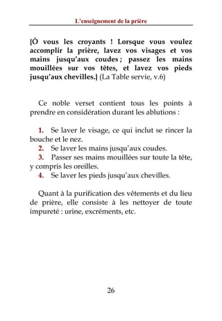 L’enseignement de la prière


{Ô vous les croyants ! Lorsque vous voulez
accomplir la prière, lavez vos visages et vos
mains jusqu’aux coudes ; passez les mains
mouillées sur vos têtes, et lavez vos pieds
jusqu’aux chevilles.} (La Table servie, v.6)


  Ce noble verset contient tous les points à
prendre en considération durant les ablutions :

   1. Se laver le visage, ce qui inclut se rincer la
bouche et le nez.
   2. Se laver les mains jusqu’aux coudes.
   3. Passer ses mains mouillées sur toute la tête,
y compris les oreilles.
   4. Se laver les pieds jusqu’aux chevilles.

  Quant à la purification des vêtements et du lieu
de prière, elle consiste à les nettoyer de toute
impureté : urine, excréments, etc.




                          26
 