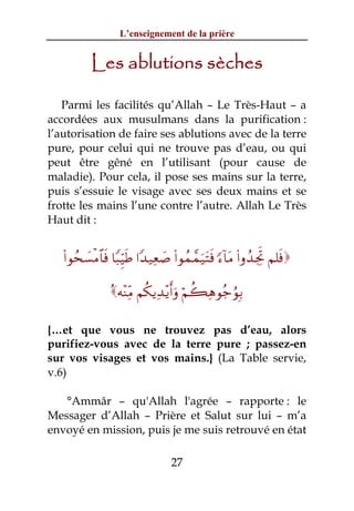 L’enseignement de la prière


           Les ablutions sèches

   Parmi les facilités qu’Allah – Le Très-Haut – a
accordées aux musulmans dans la purification :
l’autorisation de faire ses ablutions avec de la terre
pure, pour celui qui ne trouve pas d’eau, ou qui
peut être gêné en l’utilisant (pour cause de
maladie). Pour cela, il pose ses mains sur la terre,
puis s’essuie le visage avec ses deux mains et se
frotte les mains l’une contre l’autre. Allah Le Très
Haut dit :


   (#θßs|¡øΒ$$sù $Y6ÍhŠsÛ #Y‰‹Ïè|¹ (#θßϑ£ϑu‹tFsù [™!$tΒ (#ρß‰ÅgrB Ν=sù

                 çμ÷ΨÏiΒ Νä3ƒÏ‰÷ƒr&uρ öΝà6Ïδθã_âθÎ/

{…et que vous ne trouvez pas d’eau, alors
purifiez-vous avec de la terre pure ; passez-en
sur vos visages et vos mains.} (La Table servie,
v.6)

   °Ammâr – qu'Allah l'agrée – rapporte : le
Messager d’Allah – Prière et Salut sur lui – m’a
envoyé en mission, puis je me suis retrouvé en état

                                   27
 