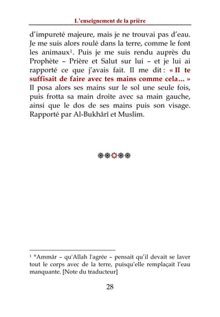 L’enseignement de la prière

d’impureté majeure, mais je ne trouvai pas d’eau.
Je me suis alors roulé dans la terre, comme le font
les animaux 1 . Puis je me suis rendu auprès du
Prophète – Prière et Salut sur lui – et je lui ai
rapporté ce que j’avais fait. Il me dit : « Il te
suffisait de faire avec tes mains comme cela… »
Il posa alors ses mains sur le sol une seule fois,
puis frotta sa main droite avec sa main gauche,
ainsi que le dos de ses mains puis son visage.
Rapporté par Al-Bukhârî et Muslim.




                         




1 °Ammâr – qu'Allah l'agrée – pensait qu’il devait se laver
tout le corps avec de la terre, puisqu’elle remplaçait l’eau
manquante. [Note du traducteur]

                            28
 