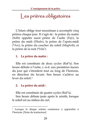 L’enseignement de la prière


         Les prières obligatoires

   L’Islam oblige tout musulman à accomplir cinq
prières chaque jour. Il s’agit de : la prière du matin
(Sobh) appelée aussi prière de l’aube (Fajr), la
prière du midi (Dhohr), la prière de l’après-midi
(°Asr), la prière du coucher du soleil (Maghrib), et
la prière de la nuit (°Ichâ’).

    1.   La prière du matin :

   Elle est constituée de deux cycles (Rak°a). Son
heure débute à l’aube, c.-à-d. aux premières lueurs
du jour qui s’étendent tout au long de l’horizon,
en direction du levant. Son heure s’achève au
lever du soleil. 1

    2.   La prière du midi :

   Elle est constituée de quatre cycles (Rak°a).
   Son heure débute juste après le zénith, lorsque
le soleil est au milieu du ciel.

1  Lorsque le disque solaire commence à apparaître à
l’horizon. [Note du traducteur]

                            29
 