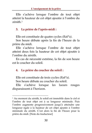L’enseignement de la prière

   Elle s’achève lorsque l’ombre de tout objet
atteint la hauteur de cet objet ajoutée à l’ombre du
zénith. 1

    3.   La prière de l’après-midi :

   Elle est constituée de quatre cycles (Rak°a).
   Son heure débute après la fin de l’heure de la
prière du midi.
   Elle s’achève lorsque l’ombre de tout objet
atteint deux fois la hauteur de cet objet ajoutée à
l’ombre du zénith.
   En cas de nécessité extrême, la fin de son heure
est le coucher du soleil.

    4.   La prière du coucher du soleil :

   Elle est constituée de trois cycles (Rak°a).
   Son heure débute au coucher du soleil.
   Elle s’achève lorsque les lueurs rouges
disparaissent à l’horizon.

1 Au moment du zénith, le soleil est immobile dans le ciel et
l’ombre de tout objet est à sa longueur minimale. Puis
l’ombre augmente progressivement jusqu’à atteindre une
longueur égale à la hauteur de cet objet ajoutée à l’ombre
minimale du zénith. C’est alors la fin de l’heure pour la
prière du midi. [Note du traducteur]

                             30
 