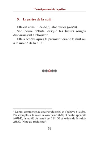 L’enseignement de la prière


    5.   La prière de la nuit :

   Elle est constituée de quatre cycles (Rak°a).
   Son heure débute lorsque les lueurs rouges
disparaissent à l’horizon.
   Elle s’achève après le premier tiers de la nuit ou
à la moitié de la nuit. 1




                          




1La nuit commence au coucher du soleil et s’achève à l’aube.
Par exemple, si le soleil se couche à 19h30, et l’aube apparaît
à 07h30, la moitié de la nuit est à 01h30 et le tiers de la nuit à
23h30. [Note du traducteur]

                               31
 
