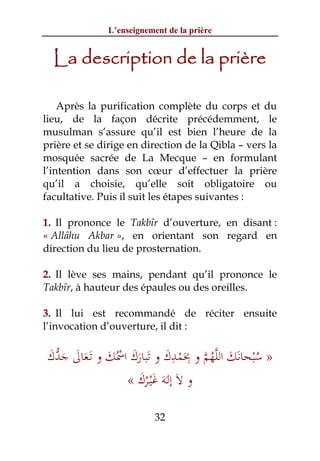 L’enseignement de la prière


  La description de la prière

    Après la purification complète du corps et du
lieu, de la façon décrite précédemment, le
musulman s’assure qu’il est bien l’heure de la
prière et se dirige en direction de la Qibla – vers la
mosquée sacrée de La Mecque – en formulant
l’intention dans son cœur d’effectuer la prière
qu’il a choisie, qu’elle soit obligatoire ou
facultative. Puis il suit les étapes suivantes :

1. Il prononce le Takbîr d’ouverture, en disant :
« Allâhu Akbar », en orientant son regard en
direction du lieu de prosternation.

2. Il lève ses mains, pendant qu’il prononce le
Takbîr, à hauteur des épaules ou des oreilles.

3. Il lui est recommandé de réciter ensuite
l’invocation d’ouverture, il dit :


َ ‫ُ ْ َ َ ﱠ ُ ﱠ ِ َ ْ ِ َ َ َ َ ُْ َ َ َ َ ﱡ‬
‫» ﺳﺒﺤﺎﻧﻚ اﻟﻠﻬﻢ و ﲝﻤﺪك و ﺗﺒﺎرك اﲰﻚ و ﺗَـﻌﺎﱃ ﺟﺪك‬
                « ‫و ﻻَ إﻟَـﻪَ ﻏْﻴـﺮك‬
                   َُ َ

                           32
 