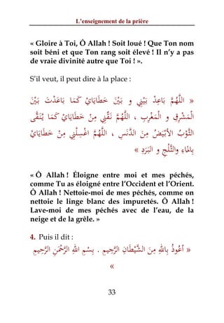 L’enseignement de la prière


« Gloire à Toi, Ô Allah ! Soit loué ! Que Ton nom
soit béni et que Ton rang soit élevé ! Il n’y a pas
de vraie divinité autre que Toi ! ».

S’il veut, il peut dire à la place :

                                      ِْ ْ ِ َ ‫ﱠ ُ ﱠ‬
‫» اﻟﻠﻬﻢ ﺑﺎﻋﺪ ﺑَـﻴﲏ و ﺑَـﲔ ﺧﻄﺎﻳﺎي ﻛﻤﺎ ﺑﺎﻋﺪت ﺑَـﲔ‬
َْ َ ْ َ َ َ َ ْ َ َ َ َْ
  ‫ُ ﱠ ﱢِ ِ ْ َ َ َ ْ َ َ ﱠ‬             ِ ِ ْ ْ ِِ ْ ْ
‫اﻟﻤﺸﺮق و اﻟﻤﻐﺮب ، اﻟﻠﱠﻬﻢ ﻧَـﻘﲏ ﻣﻦ ﺧﻄﺎﻳﺎي ﻛﻤﺎ ﻳـُﻨَـﻘﻰ‬
                                             َ             َ
             ِ ِ              ِ َ‫ْ ُ َ ُ ِ َ ﱠ‬
ْ َ َ َ ْ ِْ ْ ‫ﱠ ُ ﱠ‬
‫اﻟﺜﱠـﻮب اﻷﺑْـﻴﺾ ﻣﻦ اﻟﺪﻧﺲ ، اﻟﻠﻬﻢ اﻏﺴﻠﲏ ﻣﻦ ﺧﻄﺎﻳﺎي‬
                                       ِ        ِْ ِ ِ
                                    « ‫ﺑﺎﳌﺎء واﻟﺜﱠـﻠﺞ و اﻟﺒَـﺮد‬
                                         َ                َ
« Ô Allah ! Éloigne entre moi et mes péchés,
comme Tu as éloigné entre l’Occident et l’Orient.
Ô Allah ! Nettoie-moi de mes péchés, comme on
nettoie le linge blanc des impuretés. Ô Allah !
Lave-moi de mes péchés avec de l’eau, de la
neige et de la grêle. »

4. Puis il dit :
 ِ ِ ‫ُ ِ ِ ِ ﱠ ْ َ ِ ﱠ ِ ِ ِ ْ ِ ِ ﱠ َْ ِ ﱠ‬
 ‫» أﻋﻮذُ ﺑﺎﷲ ﻣﻦ اﻟﺸﻴﻄﺎن اﻟﺮﺟﻴﻢ . ﺑﺴﻢ اﷲ اﻟﺮﲪﻦ اﻟﺮﺣﻴﻢ‬
                                      َ
                         «

                               33
 