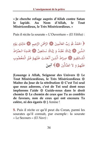 L’enseignement de la prière


« Je cherche refuge auprès d’Allah contre Satan
le lapidé. Au Nom d’Allah, le Tout
Miséricordieux, le Très Miséricordieux. »

Puis il récite la sourate « L’Ouverture » (El Fâtiha) :

ِ ِ
‫ ﻣﺎﻟِـﻚ ﻳَــﻮم‬ ‫ اﻟﺮﲪﻦ اﻟﺮﺣﻴﻢ‬ ‫ اﳊﻤﺪ ﷲ رب اﻟﻌﺎﻟﻤﲔ‬
                    ِ ِ ‫ﱠ َْ ِ ﱠ‬          ِ               ِ
  ْ          َ                          َ َ َ ‫َْ ُ َ ﱢ‬
‫ اِﻫ ــﺪﻧﺎ اﻟ ــﺼﺮاط‬ ‫ إﻳﱠــﺎك ﻧَـﻌﺒُــﺪ و إﻳﱠــﺎك ﻧَــﺴﺘﻌﲔ‬ ‫اﻟ ــﺪﻳﻦ‬
َ َ‫ْ ِ َ ﱢ‬                 ِ
                         ُ َْ َ َ ُ ْ َ                         ِ ‫ﱢ‬
 ِ ُ ْ ْ ِْ َ ِ ْ َ َ                  ِ          ِ
‫ ﺻـﺮاط اﻟﱠــﺬﻳﻦ أﻧْـﻌﻤــﺖ ﻋﻠَــﻴﻬﻢ ﻏــﲑ اﻟﻤﻐــﻀﻮب‬ ‫اﻟْﻤــﺴﺘﻘﻴﻢ‬ِ
           َ        ْ          َْ َ َ َ                     َ َْ ُ
                                   ِ                             ِ
                                 ْ            َ ‫ﱠﱢ‬
                                ‫ آﻣﻴﻦ‬ ‫ﻋﻠﻴﻬﻢ و ﻻَ اﻟﻀﺎﻟﲔ‬    َ ْ َْ َ
{Louange à Allah, Seigneur des Univers  Le
Tout Miséricordieux, le Très Miséricordieux 
Maître du Jour de la rétribution  C’est Toi seul
que nous adorons, c’est de Toi seul dont nous
implorons l’aide  Guide-nous dans le droit
chemin  Le chemin de ceux que Tu as comblés
de faveurs, non de ceux qui ont encouru Ta
colère, ni des égarés  } Amine !

5. Puis il récite ce qu’il peut du Coran, parmi les
sourates qu’il connaît, par exemple : la sourate
« Le Secours » (El Nasr) :


                                34
 