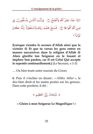 L’enseignement de la prière



’Îû šχθè=ä{ô‰tƒ }¨$¨Ψ9$# |M÷ƒr&u‘uρ ∩⊇∪ ßx÷Gxø9$#uρ «!$# ãóÁtΡ u™!$y_ #sŒÎ)

tβ%Ÿ2 …çμ¯ΡÎ) 4 çνöÏøótGó™$#uρ y7În/u‘ Ï‰ôϑpt¿2 ôxÎm7|¡sù ∩⊄∪ %[`#uθøùr& «!$# Ç⎯ƒÏŠ

                                                                            $R/#§θs?


{Lorsque viendra le secours d’Allah ainsi que la
victoire  Et que tu verras les gens entrer en
masses successives dans la religion d’Allah 
Alors glorifie ton Seigneur en le louant et
implore Son pardon, car Il est Celui Qui accepte
le repentir continuellement.} (Le Secours, v.1-3)

… Ou bien toute autre sourate du Coran.

6. Puis il s’incline en disant : « Allâhu Akbar », le
dos bien droit et les mains posées sur les genoux.
Dans cette position, il dit :

                           ِ ِ َ ‫ُْ َ َ َ ﱢ‬
                         « ‫» ﺳﺒﺤﺎن رﰊ اﻟﻌﻈﻴﻢ‬
                                  َ
     « Gloire à mon Seigneur Le Magnifique ! »




                                        35
 