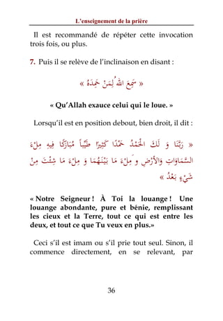 L’enseignement de la prière

 Il est recommandé de répéter cette invocation
trois fois, ou plus.

7. Puis il se relève de l’inclinaison en disant :


                     َ َِ ْ َ ِ َ َِ
                 « ُ‫» ﲰﻊ اﷲ ُﻟﻤﻦ ﲪﺪﻩ‬
       « Qu’Allah exauce celui qui le loue. »

 Lorsqu’il est en position debout, bien droit, il dit :

     ِ ِ ِ ً‫َ ْ ُ َ ً َ ِ َﱢ ﻣﺒﺎر‬
َ‫» رﺑﱠـﻨﺎ و َﻟﻚ اﳊﻤﺪ ﲪﺪا ﻛﺜﲑا ﻃﻴﺒﺎً َُ ﻛﺎ ﻓﻴﻪ ﻣﻞء‬
  ْ         َ         ً          ْ َْ           َ ََ
    ِ ِ         ِ                    ِ ِ         ِ
 ‫اﻟﺴﻤﺎوات واﻷرض و َﻣﻞءَ ﻣﺎ ﺑَـْﻴـﻨَـﻬﻤﺎ و ﻣﻞءَ ﻣﺎ ﺷﺌﺖ ﻣﻦ‬
 ْ َ ْ َ ْ َ َُ َ ْ                        ْ َ َ َ‫ﱠ‬
                                                      ٍ
                                              « ‫ﺷﻲء ﺑَـﻌﺪ‬
                                                ُْ ْ َ
« Notre Seigneur ! À Toi la louange ! Une
louange abondante, pure et bénie, remplissant
les cieux et la Terre, tout ce qui est entre les
deux, et tout ce que Tu veux en plus.»

 Ceci s’il est imam ou s’il prie tout seul. Sinon, il
commence directement, en se relevant, par




                           36
 