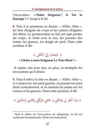 L’enseignement de la prière

l’invocation : « Notre Seigneur !               À   Toi   la
louange ! » 1 jusqu’à la fin.

8. Puis il se prosterne en disant : « Allâhu Akbar »,
les bras éloignés du corps et les cuisses éloignées
des tibias. La prosternation se fait sur sept parties
du corps : le front avec le nez, les paumes des
mains, les genoux, les doigts de pied. Dans cette
position, il dit :


                   « ‫» ﺳﺒﺤﺎن رﰊ اﻷﻋﻠﻰ‬
                      َ ْ َ‫ُ ْ َ َ َ ﱢ‬
       « Gloire à mon Seigneur Le Très-Haut ! »

 Il répète cela trois fois, ou plus, et multiplie les
invocations qu’il désire.

9. Puis il relève la tête en disant : « Allâhu Akbar »,
et s’assied sur son pied gauche, en posant son pied
droit verticalement, et en mettant les mains sur les
cuisses et les genoux. Dans cette position, il dit :


    « ‫» رب اﻏﻔﺮ ِﱄ وارﲪﲏ و ﻋﺎﻓِـﲏ وارزﻗﲏ واﻫﺪﱐ واﺟـﺒُـﺮﱐ‬
       ِْ ْ ِِ ْ ِْ ُ ْ ِ َ ِْ َ ْ
              َ     َ      َ        َ
                                                ِ
                                          َ ْْ ‫َﱢ‬

1 Seul le début de l’invocation est obligatoire, la fin est
seulement recommandée. [Note du traducteur]

                              37
 