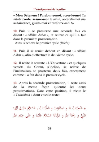 L’enseignement de la prière

« Mon Seigneur ! Pardonne-moi, accorde-moi Ta
miséricorde, assure-moi le salut, accorde-moi ma
subsistance, guide-moi et renforce-moi !»

10. Puis il se prosterne une seconde fois en
disant : « Allâhu Akbar », et réitère ce qu’il a fait
dans la première prosternation.
 Ainsi s’achève le premier cycle (Rak°a).

11. Puis il se remet debout en disant : « Allâhu
Akbar », afin d’effectuer le deuxième cycle.

12. Il récite la sourate « L’Ouverture » et quelques
versets du Coran, s’incline, se relève de
l’inclinaison, se prosterne deux fois, exactement
comme il a fait dans le premier cycle.

13. Après la seconde prosternation, il reste assis
de la même façon qu’entre les deux
prosternations. Dans cette position, il récite le
« Tachahhud » dont voici le texte :


                                             ِ ‫ﱠِﱠ‬
‫» اﻟﺘﺤﻴﺎت ﷲ و اﻟﺼﻠَﻮات و اﻟﻄﱠـﻴﱢـﺒﺎت ، اﻟﺴﻼم ﻋﻠﻴﻚ أﻳﱡـﻬﺎ‬
 َ َ َْ َ ُ َ ‫َ ُ ﱠ‬               ُ َ‫ﱠ‬         ُ
ِ ِ ِ َ                                    ِ ْ
        َ َ َ َ ُ َ ‫ـﺮَ ُ ﱠ‬         َ         َ َ ‫ِﱡ‬
‫اﻟﻨﱠﱯ و رﲪﺔُ اﷲ و ﺑَﻛﺎﺗﻪُ اﻟﺴﻼم ﻋﻠَْﻴـﻨﺎ و ﻋﻠﻰ ﻋﺒﺎد اﷲ‬

                           38
 