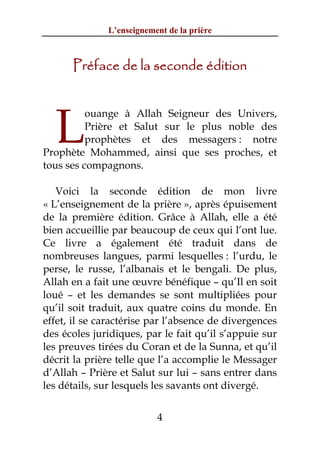 L’enseignement de la prière



      Préface de la seconde édition




  L
          ouange à Allah Seigneur des Univers,
          Prière et Salut sur le plus noble des
          prophètes et des messagers : notre
Prophète Mohammed, ainsi que ses proches, et
tous ses compagnons.

   Voici la seconde édition de mon livre
« L’enseignement de la prière », après épuisement
de la première édition. Grâce à Allah, elle a été
bien accueillie par beaucoup de ceux qui l’ont lue.
Ce livre a également été traduit dans de
nombreuses langues, parmi lesquelles : l’urdu, le
perse, le russe, l’albanais et le bengali. De plus,
Allah en a fait une œuvre bénéfique – qu’Il en soit
loué – et les demandes se sont multipliées pour
qu’il soit traduit, aux quatre coins du monde. En
effet, il se caractérise par l’absence de divergences
des écoles juridiques, par le fait qu’il s’appuie sur
les preuves tirées du Coran et de la Sunna, et qu’il
décrit la prière telle que l’a accomplie le Messager
d’Allah – Prière et Salut sur lui – sans entrer dans
les détails, sur lesquels les savants ont divergé.


                          4
 
