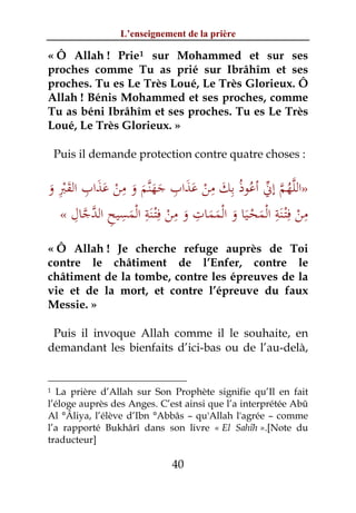 L’enseignement de la prière

« Ô Allah ! Prie 1 sur Mohammed et sur ses
proches comme Tu as prié sur Ibrâhîm et ses
proches. Tu es Le Très Loué, Le Très Glorieux. Ô
Allah ! Bénis Mohammed et ses proches, comme
Tu as béni Ibrâhîm et ses proches. Tu es Le Très
Loué, Le Très Glorieux. »

    Puis il demande protection contre quatre choses :

  ِ ِ ََ ْ ِ             ِ     ِ ِ
                َ َ َ َ َ َ ْ َ ُ ‫ﱠُ ﱠ ﱢ‬
‫»اﻟﻠﻬﻢ إﱐ أﻋﻮذُ ﺑﻚ ﻣﻦ ﻋﺬاب ﺟﻬﻨﱠﻢ و ﻣﻦ ﻋﺬاب اﻟﻘﱪ و‬
َ َْ
  « ‫ﻣﻦ ِﺘـﻨﺔ اﻟﻤﺤـﻴﺎ و اﻟﻤﻤﺎت و ﻣﻦ ِﺘـﻨﺔ اﻟﻤﺴﻴﺢ اﻟﺪﺟﺎل‬
     ِ ‫ْ ِ ِ ﻓْ َ ِ ْ ِ ِ ﱠ ﱠ‬
               َ
                                              ِ ِ
                        ْ َ َ َ َ َ ْ َ ْ َ ْ‫ْ ﻓ‬
« Ô Allah ! Je cherche refuge auprès de Toi
contre le châtiment de l’Enfer, contre le
châtiment de la tombe, contre les épreuves de la
vie et de la mort, et contre l’épreuve du faux
Messie. »

 Puis il invoque Allah comme il le souhaite, en
demandant les bienfaits d’ici-bas ou de l’au-delà,


1 La prière d’Allah sur Son Prophète signifie qu’Il en fait
l’éloge auprès des Anges. C’est ainsi que l’a interprétée Abû
Al °Âliya, l’élève d’Ibn °Abbâs – qu'Allah l'agrée – comme
l’a rapporté Bukhârî dans son livre « El Sahîh ».[Note du
traducteur]

                             40
 