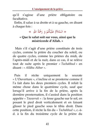L’enseignement de la prière

qu’il s’agisse d’une prière obligatoire ou
facultative.
 Enfin, il salue à sa droite et à sa gauche, en disant
à chaque fois :
              ِ ْ
            « ‫» اﻟﺴﻼم ﻋﻠﻴﻜﻢ و رﲪﺔُ اﷲ‬
                   َ َ َ ْ ُ َْ َ ُ َ ‫ﱠ‬
     « Que le salut soit sur vous, ainsi que la
              miséricorde d’Allah. »

  Mais s’il s’agit d’une prière constituée de trois
cycles, comme la prière du coucher du soleil, ou
de quatre cycles, comme les prières du midi, de
l’après-midi et de la nuit, dans ce cas, il se relève
tout de suite après le premier « Tachahhud » en
disant : « Allâhu Akbar ».

  Puis    il  récite      uniquement      la   sourate
« L’Ouverture », s’incline et se prosterne comme il
l’a fait dans les deux premiers cycles. Il refait la
même chose dans le quatrième cycle, sauf que
lorsqu’il arrive à la fin de la prière, après la
dernière prosternation, il s’assied dans la position
appelée « Tawarruk » : la fesse gauche sur le sol, en
posant le pied droit verticalement et en faisant
glisser le pied gauche sous le tibia droit. Dans
cette position, il récite la fin du « Tachahhud », c.-à-
d. à la fin du troisième cycle de la prière du


                           41
 
