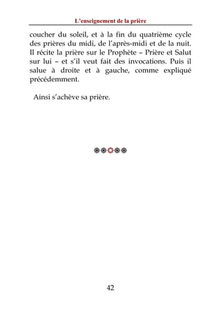L’enseignement de la prière

coucher du soleil, et à la fin du quatrième cycle
des prières du midi, de l’après-midi et de la nuit.
Il récite la prière sur le Prophète – Prière et Salut
sur lui – et s’il veut fait des invocations. Puis il
salue à droite et à gauche, comme expliqué
précédemment.

 Ainsi s’achève sa prière.




                     




                          42
 
