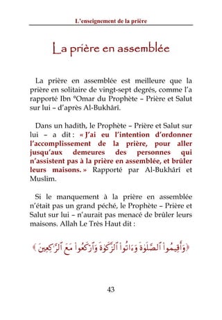 L’enseignement de la prière



          La prière en assemblée

  La prière en assemblée est meilleure que la
prière en solitaire de vingt-sept degrés, comme l’a
rapporté Ibn °Omar du Prophète – Prière et Salut
sur lui – d’après Al-Bukhârî.

  Dans un hadith, le Prophète – Prière et Salut sur
lui – a dit : « J’ai eu l’intention d’ordonner
l’accomplissement de la prière, pour aller
jusqu’aux demeures des personnes qui
n’assistent pas à la prière en assemblée, et brûler
leurs maisons. » Rapporté par Al-Bukhârî et
Muslim.

  Si le manquement à la prière en assemblée
n’était pas un grand péché, le Prophète – Prière et
Salut sur lui – n’aurait pas menacé de brûler leurs
maisons. Allah Le Très Haut dit :


 t⎦⎫ÏèÏ.≡§9$# yìtΒ (#θãèx.ö‘$#uρ nο4θx.¨“9$# (#θè?#u™uρ nο4θn=¢Á9$# (#θßϑŠÏ%r&uρ



                                       43
 