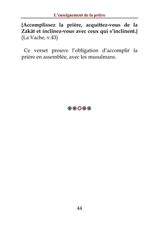 L’enseignement de la prière

{Accomplissez la prière, acquittez-vous de la
Zakât et inclinez-vous avec ceux qui s’inclinent.}
(La Vache, v.43)

 Ce verset prouve l’obligation d’accomplir la
prière en assemblée, avec les musulmans.




                    




                         44
 