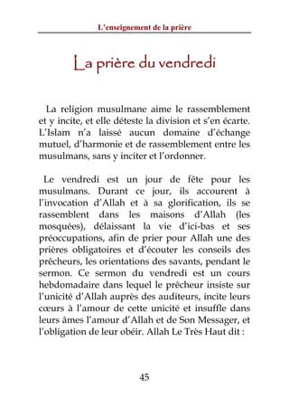 L’enseignement de la prière



         La prière du vendredi

  La religion musulmane aime le rassemblement
et y incite, et elle déteste la division et s’en écarte.
L’Islam n’a laissé aucun domaine d’échange
mutuel, d’harmonie et de rassemblement entre les
musulmans, sans y inciter et l’ordonner.

  Le vendredi est un jour de fête pour les
musulmans. Durant ce jour, ils accourent à
l’invocation d’Allah et à sa glorification, ils se
rassemblent dans les maisons d’Allah (les
mosquées), délaissant la vie d’ici-bas et ses
préoccupations, afin de prier pour Allah une des
prières obligatoires et d’écouter les conseils des
prêcheurs, les orientations des savants, pendant le
sermon. Ce sermon du vendredi est un cours
hebdomadaire dans lequel le prêcheur insiste sur
l’unicité d’Allah auprès des auditeurs, incite leurs
cœurs à l’amour de cette unicité et insuffle dans
leurs âmes l’amour d’Allah et de Son Messager, et
l’obligation de leur obéir. Allah Le Très Haut dit :



                           45
 