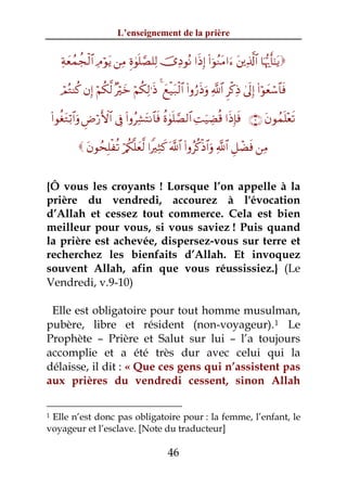 L’enseignement de la prière


       Ïπyèßϑàfø9$# ÏΘöθtƒ ⎯ÏΒ Íο4θn=¢Á=Ï9 š”ÏŠθçΡ #sŒÎ) (#þθãΖtΒ#u™ t⎦⎪Ï%©!$# $pκš‰r'¯≈tƒ

       óΟçGΨä. βÎ) öΝä3©9 ×öyz öΝä3Ï9≡sŒ 4 yìø‹t7ø9$# (#ρâ‘sŒuρ «!$# Ìø.ÏŒ 4’n<Î) (#öθyèó™$$sù

    (#θäótGö/$#uρ ÇÚö‘F{$# ’Îû (#ρãÏ±tFΡ$$sù äο4θn=¢Á9$# ÏMuŠÅÒè% #sŒÎ*sù ∩®∪ tβθßϑn=÷ès?

               tβθßsÎ=øè? ö/ä3¯=yè©9 #ZÏWx. ©!$# (#ρãä.øŒ$#uρ «!$# È≅ôÒsù ⎯ÏΒ


{Ô vous les croyants ! Lorsque l’on appelle à la
prière du vendredi, accourez à l'évocation
d’Allah et cessez tout commerce. Cela est bien
meilleur pour vous, si vous saviez ! Puis quand
la prière est achevée, dispersez-vous sur terre et
recherchez les bienfaits d’Allah. Et invoquez
souvent Allah, afin que vous réussissiez.} (Le
Vendredi, v.9-10)

 Elle est obligatoire pour tout homme musulman,
pubère, libre et résident (non-voyageur). 1 Le
Prophète – Prière et Salut sur lui – l’a toujours
accomplie et a été très dur avec celui qui la
délaisse, il dit : « Que ces gens qui n’assistent pas
aux prières du vendredi cessent, sinon Allah

1Elle n’est donc pas obligatoire pour : la femme, l’enfant, le
voyageur et l’esclave. [Note du traducteur]

                                                 46
 