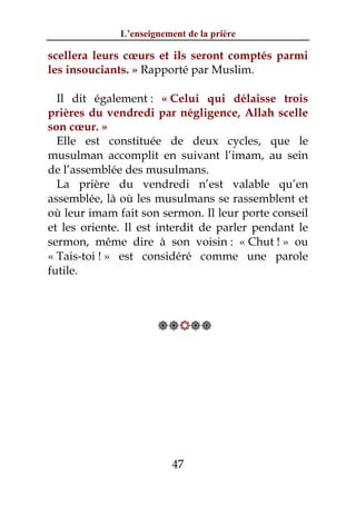 L’enseignement de la prière

scellera leurs cœurs et ils seront comptés parmi
les insouciants. » Rapporté par Muslim.

  Il dit également : « Celui qui délaisse trois
prières du vendredi par négligence, Allah scelle
son cœur. »
  Elle est constituée de deux cycles, que le
musulman accomplit en suivant l’imam, au sein
de l’assemblée des musulmans.
  La prière du vendredi n’est valable qu’en
assemblée, là où les musulmans se rassemblent et
où leur imam fait son sermon. Il leur porte conseil
et les oriente. Il est interdit de parler pendant le
sermon, même dire à son voisin : « Chut ! » ou
« Tais-toi ! » est considéré comme une parole
futile.



                      




                          47
 