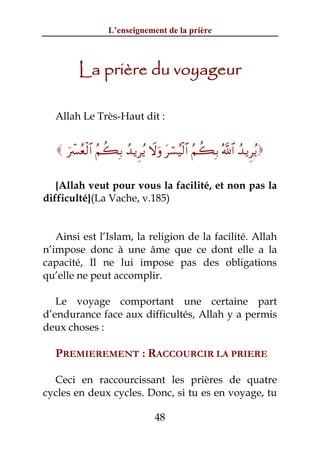 L’enseignement de la prière



         La prière du voyageur

  Allah Le Très-Haut dit :


    uô£ãèø9$# ãΝà6Î/ ß‰ƒÌãƒ Ÿωuρ tó¡ãŠø9$# ãΝà6Î/ ª!$# ß‰ƒÌãƒ

   {Allah veut pour vous la facilité, et non pas la
difficulté}(La Vache, v.185)


   Ainsi est l’Islam, la religion de la facilité. Allah
n’impose donc à une âme que ce dont elle a la
capacité, Il ne lui impose pas des obligations
qu’elle ne peut accomplir.

   Le voyage comportant une certaine part
d’endurance face aux difficultés, Allah y a permis
deux choses :

  PREMIEREMENT : RACCOURCIR LA PRIERE

  Ceci en raccourcissant les prières de quatre
cycles en deux cycles. Donc, si tu es en voyage, tu

                                 48
 