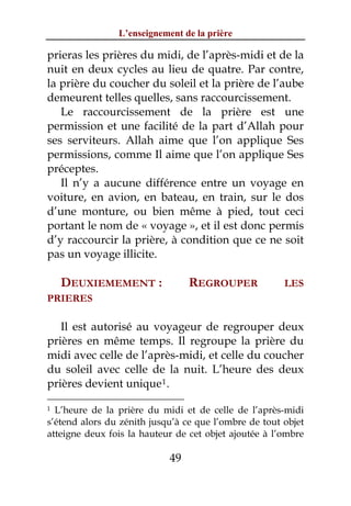 L’enseignement de la prière

prieras les prières du midi, de l’après-midi et de la
nuit en deux cycles au lieu de quatre. Par contre,
la prière du coucher du soleil et la prière de l’aube
demeurent telles quelles, sans raccourcissement.
   Le raccourcissement de la prière est une
permission et une facilité de la part d’Allah pour
ses serviteurs. Allah aime que l’on applique Ses
permissions, comme Il aime que l’on applique Ses
préceptes.
   Il n’y a aucune différence entre un voyage en
voiture, en avion, en bateau, en train, sur le dos
d’une monture, ou bien même à pied, tout ceci
portant le nom de « voyage », et il est donc permis
d’y raccourcir la prière, à condition que ce ne soit
pas un voyage illicite.

    DEUXIEMEMENT :               REGROUPER             LES
PRIERES

   Il est autorisé au voyageur de regrouper deux
prières en même temps. Il regroupe la prière du
midi avec celle de l’après-midi, et celle du coucher
du soleil avec celle de la nuit. L’heure des deux
prières devient unique 1 .

1 L’heure de la prière du midi et de celle de l’après-midi
s’étend alors du zénith jusqu’à ce que l’ombre de tout objet
atteigne deux fois la hauteur de cet objet ajoutée à l’ombre

                            49
 