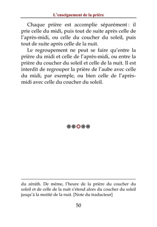 L’enseignement de la prière

   Chaque prière est accomplie séparément : il
prie celle du midi, puis tout de suite après celle de
l’après-midi, ou celle du coucher du soleil, puis
tout de suite après celle de la nuit.
   Le regroupement ne peut se faire qu’entre la
prière du midi et celle de l’après-midi, ou entre la
prière du coucher du soleil et celle de la nuit. Il est
interdit de regrouper la prière de l’aube avec celle
du midi, par exemple, ou bien celle de l’après-
midi avec celle du coucher du soleil.




                         




du zénith. De même, l’heure de la prière du coucher du
soleil et de celle de la nuit s’étend alors du coucher du soleil
jusqu’à la moitié de la nuit. [Note du traducteur]

                              50
 