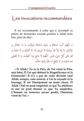 L’enseignement de la prière



Les invocations recommandées

   Il est recommandé à celui qui a accompli sa
prière de demander ensuite pardon à Allah trois
fois, puis de dire :

    ِ                                  ِ
َ َ َ َ َ َ ْ‫ﱠ ُ ﱠ ْ َ ﱠ َ ُ َ ْ َ ﱠ َ ُ ـﺒﺎر‬
‫» اﻟﻠﻬﻢ أﻧﺖ اﻟﺴﻼم و ﻣﻨﻚ اﻟﺴﻼم ﺗََ ﻛﺖ ﻳﺎ ذا اﳉﻼل و‬
                     َ
                                                               ِ ْ
َ ُ َْ      َ ُ ُْ ْ َُ َ ِ َ
‫اﻹﻛﺮام. ﻻَ إﻟَـﻪَ إﻻﱠ اﷲ ُ وﺣﺪﻩُ ﻻَ ﺷﺮﻳﻚ ﻟﻪ، َﻟﻪُ اﻟﻤﻠﻚ و َﻟﻪُ اﳊﻤﺪ و‬
                                        ََْ                      َ
  ِ                      ِ ِ         ‫ُ ََ ُ ﱢ َ ٍ َ ِ ٍ ﱠ‬
‫ﻫﻮ ﻋﻠﻰ ﻛﻞ ﺷﻲء ﻗﺪﻳﺮ. اﻟﻠﻬﻢ ﻻَ ﻣﺎﻧﻊ ﻟﻤﺎ أﻋﻄﻴﺖ و ﻻَ ﻣﻌﻄﻲ‬
َ ْ ُ َ َ َْ ْ َ َ َ ‫ُ ﱠ‬                         ْ                 َ
                             ‫َ ُ َ َﱢ ِْ َ َﱡ‬
                           «‫ﻟﻤﺎ ﻣﻨَـﻌﺖ و ﻻَ ﻳَـْﻨـﻔﻊ ذا اﳉﺪ ﻣﻨﻚ اﳉﺪ‬  ِ
                                                         َ ََْ َ
   « Ô Allah ! Tu es la Paix, de Toi vient la Paix,
sois béni, Ô Toi qui détient la Magnificence et la
Générosité ! Il n’y a pas de vraie divinité sauf
Allah, unique, sans associé, à Lui la royauté et la
louange, Il est Omnipotent en toute chose. Ô
Allah ! Nul ne peut empêcher ce qui Tu attribues
et nul ne peut donner ce que Tu empêches.
L’honoré ne trouvera aucun profit, l’honneur
vient de Toi. »




                                 51
 