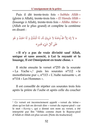 L’enseignement de la prière

   Puis il dit trente-trois fois « Subhân Allâh »
(gloire à Allah), trente-trois fois « El Hamdu lillâh »
(louange à Allah), trente-trois fois « Allâhu Akbar »
(Allah est le plus grand) et complète la centième
en disant :

                                ِ
‫» ﻻَ إﻟَـﻪَ إﻻﱠ اﷲ ُوﺣﺪﻩُ ﻻَ ﺷﺮﻳﻚ ﻟﻪ، ﻟﻪُ اﻟﻤﻠﻚ و ﻟﻪُ اﳊﻤﺪ و ﻫﻮ‬
َ ُ َ ُ ْ َ َ َ ُ ُْ ْ َ َُ َ َ         ََْ
                      ٍ ِ َ ٍ َ ‫ََ ُ ﱢ‬
                     «‫ﻋﻠﻰ ﻛﻞ ﺷﻲء ﻗﺪﻳﺮ‬
                              ْ
  « Il n’y a pas de vraie divinité sauf Allah,
unique et sans associé, à Lui la royauté et la
louange, Il est Omnipotent en toute chose. »

   Il récite ensuite le verset n°255 de la sourate
« La Vache », 1 puis les sourates n°112 « le
monothéisme pur », n°113 « L’Aube naissante », et
n°114 « Les Hommes ».

  Il est conseillé de répéter ces sourates trois fois
après la prière de l’aube et après celle du coucher


1 Ce verset est incorrectement appelé « verset du trône »
alors qu’en fait on devrait dire « verset du repose-pied » car
le mot « Kursiy », qui a donné son nom au verset, a été
interprété par Ibn °Abbâs comme étant le Repose-pied
d’Allah et Allah est plus savant. [Note du traducteur]

                               52
 