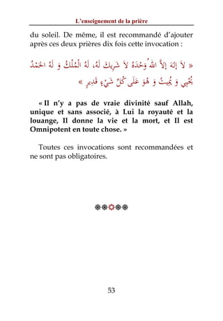 L’enseignement de la prière

du soleil. De même, il est recommandé d’ajouter
après ces deux prières dix fois cette invocation :


ُ َْ      َ ُ ُْ ْ ُ َ ِ َ
‫» ﻻَ إﻟَـﻪَ إﻻﱠ اﷲ ُوﺣﺪﻩُ ﻻَ ﺷﺮﻳﻚ َﻟﻪ، َﻟﻪُ اﻟﻤﻠﻚ و َﻟﻪُ اﳊﻤﺪ‬
                                      ََْ
                    ٍ ِ َ ٍ َ ‫ُِْ َ ُِ ُ َ ُ ََ ُ ﱢ‬
                 « ‫ﳛﻴﻲ و ﳝﻴﺖ و ﻫﻮ ﻋﻠﻰ ﻛﻞ ﺷﻲء ﻗﺪﻳﺮ‬
                            ْ           َ
  « Il n’y a pas de vraie divinité sauf Allah,
unique et sans associé, à Lui la royauté et la
louange, Il donne la vie et la mort, et Il est
Omnipotent en toute chose. »

  Toutes ces invocations sont recommandées et
ne sont pas obligatoires.




                        




                             53
 