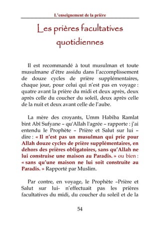 L’enseignement de la prière


      Les prières facultatives
               quotidiennes

  Il est recommandé à tout musulman et toute
musulmane d’être assidu dans l’accomplissement
de douze cycles de prière supplémentaires,
chaque jour, pour celui qui n’est pas en voyage :
quatre avant la prière du midi et deux après, deux
après celle du coucher du soleil, deux après celle
de la nuit et deux avant celle de l’aube.

   La mère des croyants, Umm Habiba Ramlat
bint Abî Sufyane – qu'Allah l'agrée – rapporte : j’ai
entendu le Prophète – Prière et Salut sur lui –
dire : « Il n’est pas un musulman qui prie pour
Allah douze cycles de prière supplémentaires, en
dehors des prières obligatoires, sans qu’Allah ne
lui construise une maison au Paradis. » ou bien :
« sans qu’une maison ne lui soit construite au
Paradis. » Rapporté par Muslim.

   Par contre, en voyage, le Prophète –Prière et
Salut sur lui- n’effectuait pas les prières
facultatives du midi, du coucher du soleil et de la

                          54
 