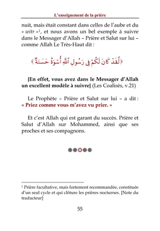 L’enseignement de la prière

nuit, mais était constant dans celles de l’aube et du
« witr » 1 , et nous avons un bel exemple à suivre
dans le Messager d’Allah – Prière et Salut sur lui –
comme Allah Le Très-Haut dit :


      ×πuΖ|¡ym îοuθó™é& «!$# ÉΑθß™u‘ ’Îû öΝä3s9 tβ%x. ô‰s)©9

  {En effet, vous avez dans le Messager d’Allah
un excellent modèle à suivre} (Les Coalisés, v.21)

   Le Prophète – Prière et Salut sur lui – a dit :
« Priez comme vous m’avez vu prier. »

   Et c’est Allah qui est garant du succès. Prière et
Salut d’Allah sur Mohammed, ainsi que ses
proches et ses compagnons.


                           




1 Prière facultative, mais fortement recommandée, constituée
d’un seul cycle et qui clôture les prières nocturnes. [Note du
traducteur]

                                 55
 
