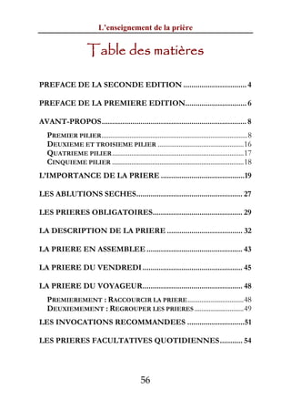 L’enseignement de la prière


                      Table des matières

PREFACE DE LA SECONDE EDITION ............................... 4

PREFACE DE LA PREMIERE EDITION.............................. 6

AVANT-PROPOS....................................................................... 8
   PREMIER PILIER ...................................................................................8
   DEUXIEME ET TROISIEME PILIER .................................................16
   QUATRIEME PILIER ...........................................................................17
   CINQUIEME PILIER ...........................................................................18
L’IMPORTANCE DE LA PRIERE .........................................19

LES ABLUTIONS SECHES.................................................... 27

LES PRIERES OBLIGATOIRES............................................ 29

LA DESCRIPTION DE LA PRIERE ..................................... 32

LA PRIERE EN ASSEMBLEE ............................................... 43

LA PRIERE DU VENDREDI ................................................. 45

LA PRIERE DU VOYAGEUR................................................. 48
   PREMIEREMENT : RACCOURCIR LA PRIERE ................................48
   DEUXIEMEMENT : REGROUPER LES PRIERES ............................49
LES INVOCATIONS RECOMMANDEES ............................51

LES PRIERES FACULTATIVES QUOTIDIENNES........... 54




                                                56
 