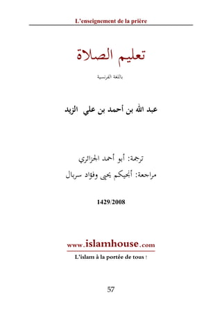 ‫‪L’enseignement de la prière‬‬




   ‫ﺗﻌﻠﻴﻢ اﻟﺼﻼة‬
           ‫ﺑﺎﻟﻠﻐﺔ اﻟﻔﺮﻧﺴﻴﺔ‬



‫ﻋﺒﺪ اﷲ ﺑﻦ أﺣﻤﺪ ﺑﻦ ﻋﻠﻲ اﻟﺰﻳﺪ‬



    ‫ﺗﺮﲨﺔ: أﺑﻮ أﲪﺪ اﳉﺰاﺋﺮي‬
‫ﻣﺮاﺟﻌﺔ: أﳒﻴﻜﻢ ﳛﲕ وﻓﺆاد ﺳﺮﺑﺎل‬

           ‫8002/9241‬




‫‪www‬‬  ‫‪.islamhouse.com‬‬
  ‫! ‪L’islam à la portée de tous‬‬




                ‫75‬
 