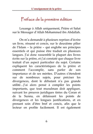 L’enseignement de la prière



      Préface de la première édition

      Louange à Allah uniquement, Prière et Salut
sur le Messager d’Allah Mohammed ibn Abdallah.

      On m’a demandé à plusieurs reprises d’écrire
un livre, résumé et concis, sur le deuxième pilier
de l’Islam – la prière – qui englobe ses principes
essentiels et qui puisse être traduit en plusieurs
langues. J’ai donc rassemblé la plupart des livres
écrits sur la prière, et j’ai constaté que chaque livre
traitait d’un aspect particulier du sujet. Certains
expliquent les caractéristiques de la prière et
comment l’accomplir, sans parler de son
importance et de ses mérites. D’autres s’étendent
sur de nombreux sujets, pour préciser les
divergences, dont le débutant n’a pas grande
utilité…J’ai alors pensé à compiler les points
importants, que tout musulman doit appliquer,
suivant les preuves juridiques tirées du Coran et
de la Sunna, en délaissant les points de
divergences et les longues justifications, et en
prenant soin d’être bref et concis, afin que le
lecteur en profite facilement. Il est également



                           6
 