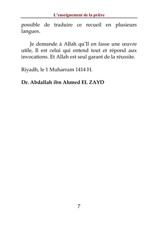 L’enseignement de la prière

possible de traduire ce recueil en plusieurs
langues.

    Je demande à Allah qu’Il en fasse une œuvre
utile, Il est celui qui entend tout et répond aux
invocations. Et Allah est seul garant de la réussite.

Riyadh, le 1 Muharram 1414 H.

Dr. Abdallah ibn Ahmed EL ZAYD




                          7
 