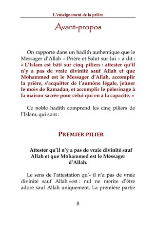 L’enseignement de la prière


               Avant-propos


   On rapporte dans un hadith authentique que le
Messager d’Allah – Prière et Salut sur lui – a dit :
« L’Islam est bâti sur cinq piliers : attester qu’il
n’y a pas de vraie divinité sauf Allah et que
Mohammed est le Messager d’Allah, accomplir
la prière, s’acquitter de l’aumône légale, jeûner
le mois de Ramadan, et accomplir le pèlerinage à
la maison sacrée pour celui qui en a la capacité. »

    Ce noble hadith comprend les cinq piliers de
l’Islam, qui sont :


                PREMIER PILIER

   Attester qu’il n’y a pas de vraie divinité sauf
   Allah et que Mohammed est le Messager
                     d’Allah.

   Le sens de l’attestation qu’« il n’a pas de vraie
divinité sauf Allah »est : nul ne mérite d’être
adoré sauf Allah uniquement. La première partie


                          8
 